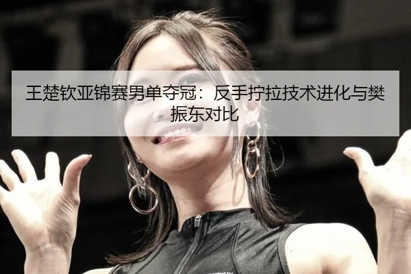 王楚钦亚锦赛男单夺冠：反手拧拉技术进化与樊振东对比